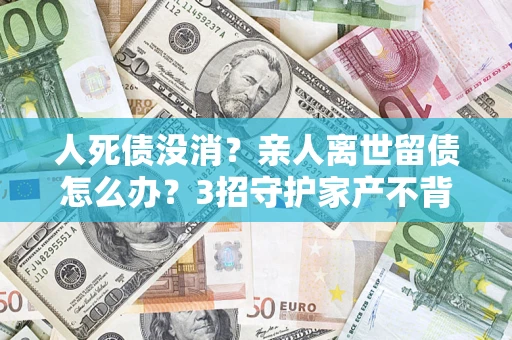 北京人死债没消？亲人离世留债怎么办？3招守护家产不背锅