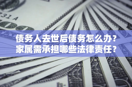 北京债务人去世后债务怎么办？家属需承担哪些法律责任？