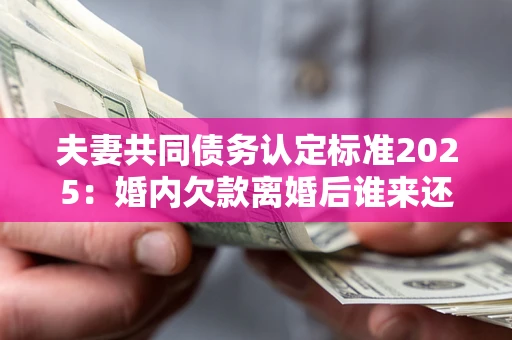 北京夫妻共同债务认定标准2025：婚内欠款离婚后谁来还？