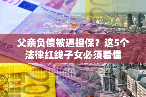北京父亲负债被逼担保？这5个法律红线子女必须看懂
