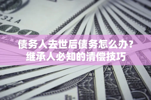 北京债务人去世后债务怎么办？继承人必知的清偿技巧